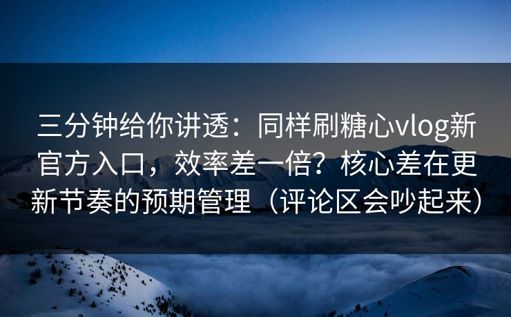 三分钟给你讲透：同样刷糖心vlog新官方入口，效率差一倍？核心差在更新节奏的预期管理（评论区会吵起来）  第1张